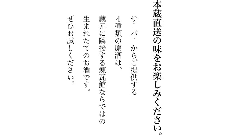 本蔵直送の味をお楽しみください。サーバーからご提供する４種類の原酒は、蔵元に隣接する煉瓦館ならではの生まれたてのお酒です。ぜひお試しください。